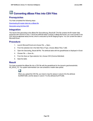Converting dBase Files into CSV Files
Prerequisites
You have completed the following steps:
Downloading BI master data into a dBase file
Geocoded using ArcView GIS
Integration
The result of the geocoding is the dBase file Geocodierung_Result.dbf. This file contains the BI master data
enhanced with columns X and Y. Since the attribute table is stored in dBase file format, you must convert it into
CSV (comma separate value) format, which is executed by the BI Staging Engine. You can convert the table in
Microsoft Excel.
Procedure
. . .
1. Launch Microsoft Excel and choose File  Open...
2. From the selection list in the field Files of Type, choose dBase Files (*.dbf).
3. Open the Geocoding_Result.dbf file. The attribute table with the geoattributes is displayed in Excel.
4. Choose File  Save As...
5. From the Save as Type selection list, choose CSV (Comma Delimited).
6. Save the table.
Result
You have converted the dBase file into a CSV file with the geoattribute for the dynamic geocharacteristic
0D_SOLD_TO. You system administrator can now schedule a master data upload.
When you upload the CSV file, you have to map the values in column Xto the attribute
0LONGITUDE, and the values in column Y to the attribute 0LATITUDE.
SAP NetWeaver Library 7.0 - Business Intelligence January 2009
Page 185
 
