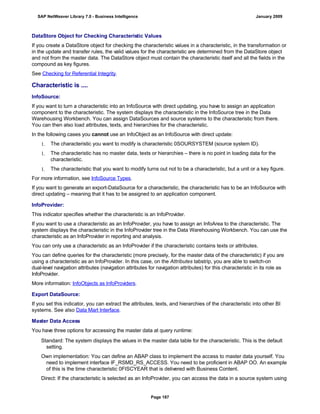 DataStore Object for Checking Characteristic Values
If you create a DataStore object for checking the characteristic values in a characteristic, in the transformation or
in the update and transfer rules, the valid values for the characteristic are determined from the DataStore object
and not from the master data. The DataStore object must contain the characteristic itself and all the fields in the
compound as key figures.
See Checking for Referential Integrity.
Characteristic is ....
InfoSource:
If you want to turn a characteristic into an InfoSource with direct updating, you have to assign an application
component to the characteristic. The system displays the characteristic in the InfoSource tree in the Data
Warehousing Workbench. You can assign DataSources and source systems to the characteristic from there.
You can then also load attributes, texts, and hierarchies for the characteristic.
In the following cases you cannot use an InfoObject as an InfoSource with direct update:
1. The characteristic you want to modify is characteristic 0SOURSYSTEM (source system ID).
1. The characteristic has no master data, texts or hierarchies – there is no point in loading data for the
characteristic.
1. The characteristic that you want to modify turns out not to be a characteristic, but a unit or a key figure.
For more information, see InfoSource Types.
If you want to generate an export-DataSource for a characteristic, the characteristic has to be an InfoSource with
direct updating – meaning that it has to be assigned to an application component.
InfoProvider:
This indicator specifies whether the characteristic is an InfoProvider.
If you want to use a characteristic as an InfoProvider, you have to assign an InfoArea to the characteristic. The
system displays the characteristic in the InfoProvider tree in the Data Warehousing Workbench. You can use the
characteristic as an InfoProvider in reporting and analysis.
You can only use a characteristic as an InfoProvider if the characteristic contains texts or attributes.
You can define queries for the characteristic (more precisely, for the master data of the characteristic) if you are
using a characteristic as an InfoProvider. In this case, on the Attributes tabstrip, you are able to switch-on
dual-level navigation attributes (navigation attributes for navigation attributes) for this characteristic in its role as
InfoProvider.
More information: InfoObjects as InfoProviders.
Export DataSource:
If you set this indicator, you can extract the attributes, texts, and hierarchies of the characteristic into other BI
systems. See also Data Mart Interface.
Master Data Access
You have three options for accessing the master data at query runtime:
. . .
Standard: The system displays the values in the master data table for the characteristic. This is the default
setting.
Own implementation: You can define an ABAP class to implement the access to master data yourself. You
need to implement interface IF_RSMD_RS_ACCESS. You need to be proficient in ABAP OO. An example
of this is the time characteristic 0FISCYEAR that is delivered with Business Content.
Direct: If the characteristic is selected as an InfoProvider, you can access the data in a source system using
SAP NetWeaver Library 7.0 - Business Intelligence January 2009
Page 187
 