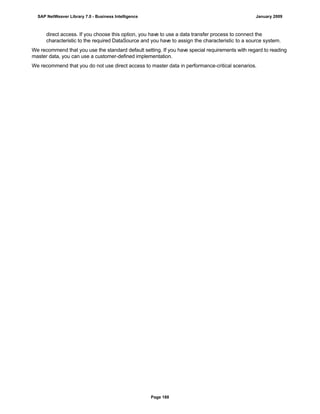 direct access. If you choose this option, you have to use a data transfer process to connect the
characteristic to the required DataSource and you have to assign the characteristic to a source system.
We recommend that you use the standard default setting. If you have special requirements with regard to reading
master data, you can use a customer-defined implementation.
We recommend that you do not use direct access to master data in performance-critical scenarios.
SAP NetWeaver Library 7.0 - Business Intelligence January 2009
Page 188
 