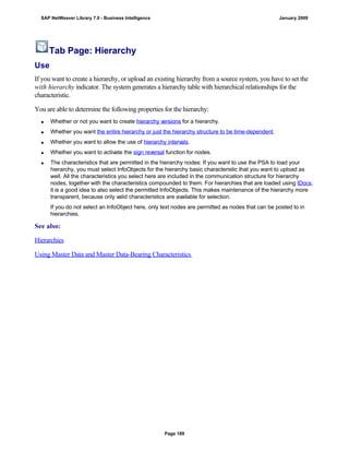 Tab Page: Hierarchy
Use
If you want to create a hierarchy, or upload an existing hierarchy from a source system, you have to set the
with hierarchy indicator. The system generates a hierarchy table with hierarchical relationships for the
characteristic.
You are able to determine the following properties for the hierarchy:
 Whether or not you want to create hierarchy versions for a hierarchy.
 Whether you want the entire hierarchy or just the hierarchy structure to be time-dependent.
 Whether you want to allow the use of hierarchy intervals.
 Whether you want to activate the sign reversal function for nodes.
 The characteristics that are permitted in the hierarchy nodes: If you want to use the PSA to load your
hierarchy, you must select InfoObjects for the hierarchy basic characteristic that you want to upload as
well. All the characteristics you select here are included in the communication structure for hierarchy
nodes, together with the characteristics compounded to them. For hierarchies that are loaded using IDocs,
it is a good idea to also select the permitted InfoObjects. This makes maintenance of the hierarchy more
transparent, because only valid characteristics are available for selection.
If you do not select an InfoObject here, only text nodes are permitted as nodes that can be posted to in
hierarchies.
See also:
Hierarchies
Using Master Data and Master Data-Bearing Characteristics
SAP NetWeaver Library 7.0 - Business Intelligence January 2009
Page 189
 
