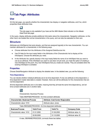 Tab Page: Attributes
Use
On this tab page, you specify whether the characteristic has display or navigation attributes, and if so, which
properties these attributes have.
This tab page is only available if you have set the With Master Data indicator on the Master
Data/Texts tab page.
In the query, display attributes provide additional information about the characteristic. Navigation attributes, on the
other hand, are treated like normal characteristics in the query, and can also be evaluated on their own.
Structure
Attributes are InfoObjects that exist already, and that are assigned logically to the new characteristic. You can
maintain attributes for a characteristic in the following ways:
● Choose attributes from the Attributes of the Assigned DataSources list.
● Use F4 Help for the input ready fields in the Attributes of the Characteristic list to display all the
InfoObjects. Choose the attributes you need.
● In the Attributes list, specify directly in the input ready fields the name of an InfoObject that you want to
use as an attribute. If the InfoObject you want to use does not yet exist, you have the option of creating a
new InfoObject at this point. Any new InfoObjects that you create are inactive. They are activated when the
existing InfoObject is activated.
Properties
Choose Detail/Navigation Attribute to display the detailed view. In the detailed view, you set the following:
Time Dependency
You can decide whether individual attributes are to be time-dependent. If only one attribute is time-dependent, a
time-dependent master data table is created. However, there can still be attributes for this characteristic that are
not time-dependent.
All time-dependent attributes are in one table, meaning that they all have the same time-dependency, and all
time-constant attributes are in another table.
Characteristic: Business Process
Table /BI0/PABCPROCESS - for time-constant attributes
Characteristic: Business Process Attribute: Cost Center Responsible
Characteristic value: 1010 Attribute value: Jones
Table /BI0/QABCPROCESS - for time-dependent attributes
Business Process Valid From Valid To Company Code
Characteristic value: 1010 01.01.2000 01.06.2000 Attribute value: A
02.06.2000 01.10.2000 Attribute value: B
A view, /BI0/MABCPROCESS, connects these two tables:
SAP NetWeaver Library 7.0 - Business Intelligence January 2009
Page 190
 