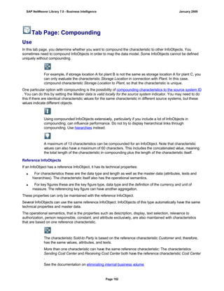 Tab Page: Compounding
Use
In this tab page, you determine whether you want to compound the characteristic to other InfoObjects. You
sometimes need to compound InfoObjects in order to map the data model. Some InfoObjects cannot be defined
uniquely without compounding.
For example, if storage location A for plant B is not the same as storage location A for plant C, you
can only evaluate the characteristic Storage Location in connection with Plant. In this case,
compound characteristic Storage Location to Plant, so that the characteristic is unique.
One particular option with compounding is the possibility of compounding characteristics to the source system ID
. You can do this by setting the Master data is valid locally for the source system indicator. You may need to do
this if there are identical characteristic values for the same characteristic in different source systems, but these
values indicate different objects.
Using compounded InfoObjects extensively, particularly if you include a lot of InfoObjects in
compounding, can influence performance. Do not try to display hierarchical links through
compounding. Use hierarchies instead.
A maximum of 13 characteristics can be compounded for an InfoObject. Note that characteristic
values can also have a maximum of 60 characters. This includes the concatenated value, meaning
the total length of the characteristic in compounding plus the length of the characteristic itself.
Reference InfoObjects
If an InfoObject has a reference InfoObject, it has its technical properties:
 For characteristics these are the data type and length as well as the master data (attributes, texts and
hierarchies). The characteristic itself also has the operational semantics.
 For key figures these are the key figure type, data type and the definition of the currency and unit of
measure. The referencing key figure can have another aggregation.
These properties can only be maintained with the reference InfoObject.
Several InfoObjects can use the same reference InfoObject. InfoObjects of this type automatically have the same
technical properties and master data.
The operational semantics, that is the properties such as description, display, text selection, relevance to
authorization, person responsible, constant, and attribute exclusively, are also maintained with characteristics
that are based on one reference characteristic.
The characteristic Sold-to Party is based on the reference characteristic Customer and, therefore,
has the same values, attributes, and texts.
More than one characteristic can have the same reference characteristic: The characteristics
Sending Cost Center and Receiving Cost Center both have the reference characteristic Cost Center
.
See the documentation on eliminating internal business volume.
SAP NetWeaver Library 7.0 - Business Intelligence January 2009
Page 192
 