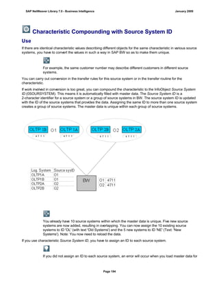 Characteristic Compounding with Source System ID
Use
If there are identical characteristic values describing different objects for the same characteristic in various source
systems, you have to convert the values in such a way in SAP BW so as to make them unique.
For example, the same customer number may describe different customers in different source
systems.
You can carry out conversion in the transfer rules for this source system or in the transfer routine for the
characteristic.
If work involved in conversion is too great, you can compound the characteristic to the InfoObject Source System
ID (0SOURSYSTEM). This means it is automatically filled with master data. The Source System ID is a
2-character identifier for a source system or a group of source systems in BW. The source system ID is updated
with the ID of the source systems that provides the data. Assigning the same ID to more than one source system
creates a group of source systems. The master data is unique within each group of source systems.
You already have 10 source systems within which the master data is unique. Five new source
systems are now added, resulting in overlapping. You can now assign the 10 existing source
systems to ID 'OL' (with text 'Old Systems') and the 5 new systems to ID 'NE' (Text: 'New
Systems'). Note: You now need to reload the data.
If you use characteristic Source System ID, you have to assign an ID to each source system.
If you did not assign an ID to each source system, an error will occur when you load master data for
SAP NetWeaver Library 7.0 - Business Intelligence January 2009
Page 194
 