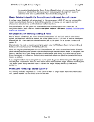 the characteristics that use the Source System ID as attribute or in the compounding. This is
because, in data transfers, the source system to source system ID assignment is used to
determine which value is updated for the characteristic Source System ID.
Master Data that is Local in the Source System (or Group of Source Systems)
If you have master data that is only unique locally for the source system in SAP BW, you can compound the
relevant characteristics to the Source System ID characteristic. In this way, you can separate identical
characteristic values that refer to different objects in different systems.
Data transfers from one BW system into another BW system are an exception, that is, where this 1:1
assignment does not apply. See also the sectionException Scenario: Data Mart in Assigning a Source System
to a Source System ID.
RRI (Report-Report-Interface) and Drag & Relate
Prior to Release SAP BW 3.0, the Source System ID characteristic was also used to return to the source
system. Because this is not unique, however, the source system (0LOGSYS) is used as attribute starting with
Release SAP BW 3.0 since with this release more than one source system can be grouped to one source
system ID.
Characteristics that are to be traced in your original system using the RRI (Report-Report-Interface) or Drag &
Relate should have characteristic 0LOGSYS as attribute.
When you integrate your BW system into SAP Enterprise Portal, the Source System characteristic is used to
define the logical system of the business objects corresponding to the characteristic values. In this system then,
functions specified using Drag& Relate are called (for example the detail display of an order or a cost center).
Every characteristic of the Business Content that corresponds to a business object has characteristic Source
System as attribute.
If you assign more than one source system to a source system ID, you can define one system of this group as
default system. This system is then used in the Report-Report-Interface and in Drag & Relate for the return jump.
This default system is only used if the origin of the data was not yet uniquely defined by characteristic
0LOGSYS.
Deleting and Removing a Source System ID
You can only delete the assignment to a source system ID if it is no longer used in the master or transaction
data. Use the Release IDs that are not in use function here.
SAP NetWeaver Library 7.0 - Business Intelligence January 2009
Page 195
 
