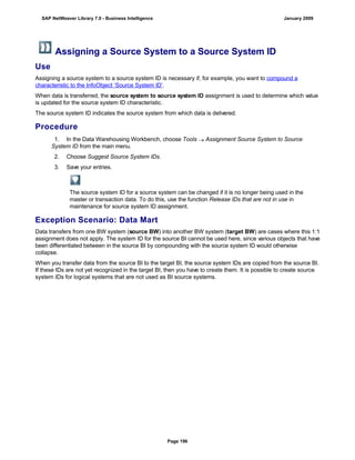 Assigning a Source System to a Source System ID
Use
Assigning a source system to a source system ID is necessary if, for example, you want to compound a
characteristic to the InfoObject ‘Source System ID’.
When data is transferred, the source system to source system ID assignment is used to determine which value
is updated for the source system ID characteristic.
The source system ID indicates the source system from which data is delivered.
Procedure
. . .
1. In the Data Warehousing Workbench, choose Tools  Assignment Source System to Source
System ID from the main menu.
2. Choose Suggest Source System IDs.
3. Save your entries.
The source system ID for a source system can be changed if it is no longer being used in the
master or transaction data. To do this, use the function Release IDs that are not in use in
maintenance for source system ID assignment.
Exception Scenario: Data Mart
Data transfers from one BW system (source BW) into another BW system (target BW) are cases where this 1:1
assignment does not apply. The system ID for the source BI cannot be used here, since various objects that have
been differentiated between in the source BI by compounding with the source system ID would otherwise
collapse.
When you transfer data from the source BI to the target BI, the source system IDs are copied from the source BI.
If these IDs are not yet recognized in the target BI, then you have to create them. It is possible to create source
system IDs for logical systems that are not used as BI source systems.
SAP NetWeaver Library 7.0 - Business Intelligence January 2009
Page 196
 