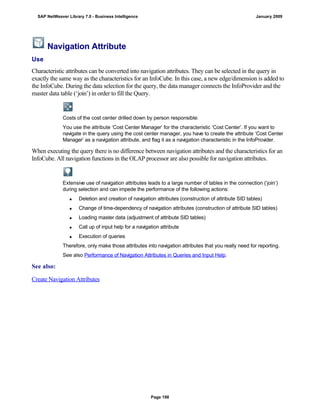 Navigation Attribute
Use
Characteristic attributes can be converted into navigation attributes. They can be selected in the query in
exactly the same way as the characteristics for an InfoCube. In this case, a new edge/dimension is added to
the InfoCube. During the data selection for the query, the data manager connects the InfoProvider and the
master data table (‘join’) in order to fill the Query.
Costs of the cost center drilled down by person responsible:
You use the attribute ‘Cost Center Manager’ for the characteristic ‘Cost Center’. If you want to
navigate in the query using the cost center manager, you have to create the attribute ‘Cost Center
Manager’ as a navigation attribute, and flag it as a navigation characteristic in the InfoProvider.
When executing the query there is no difference between navigation attributes and the characteristics for an
InfoCube. All navigation functions in the OLAP processor are also possible for navigation attributes.
Extensive use of navigation attributes leads to a large number of tables in the connection (‘join’)
during selection and can impede the performance of the following actions:
 Deletion and creation of navigation attributes (construction of attribute SID tables)
 Change of time-dependency of navigation attributes (construction of attribute SID tables)
 Loading master data (adjustment of attribute SID tables)
 Call up of input help for a navigation attribute
 Execution of queries
Therefore, only make those attributes into navigation attributes that you really need for reporting.
See also Performance of Navigation Attributes in Queries and Input Help.
See also:
Create Navigation Attributes
SAP NetWeaver Library 7.0 - Business Intelligence January 2009
Page 198
 