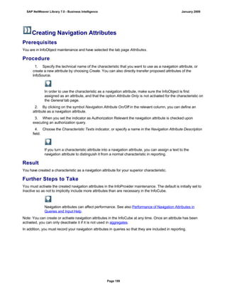 Creating Navigation Attributes
Prerequisites
You are in InfoObject maintenance and have selected the tab page Attributes.
Procedure
. . .
1. Specify the technical name of the characteristic that you want to use as a navigation attribute, or
create a new attribute by choosing Create. You can also directly transfer proposed attributes of the
InfoSource.
In order to use the characteristic as a navigation attribute, make sure the InfoObject is first
assigned as an attribute, and that the option Attribute Only is not activated for the characteristic on
the General tab page.
2. By clicking on the symbol Navigation Attribute On/Off in the relevant column, you can define an
attribute as a navigation attribute.
3. When you set the indicator as Authorization Relevant the navigation attribute is checked upon
executing an authorization query.
4. Choose the Characteristic Texts indicator, or specify a name in the Navigation Attribute Description
field.
If you turn a characteristic attribute into a navigation attribute, you can assign a text to the
navigation attribute to distinguish it from a normal characteristic in reporting.
Result
You have created a characteristic as a navigation attribute for your superior characteristic.
Further Steps to Take
You must activate the created navigation attributes in the InfoProvider maintenance. The default is initially set to
Inactive so as not to implicitly include more attributes than are necessary in the InfoCube.
Navigation attributes can affect performance. See also Performance of Navigation Attributes in
Queries and Input Help.
Note: You can create or activate navigation attributes in the InfoCube at any time. Once an attribute has been
activated, you can only deactivate it if it is not used in aggregates.
In addition, you must record your navigation attributes in queries so that they are included in reporting.
SAP NetWeaver Library 7.0 - Business Intelligence January 2009
Page 199
 
