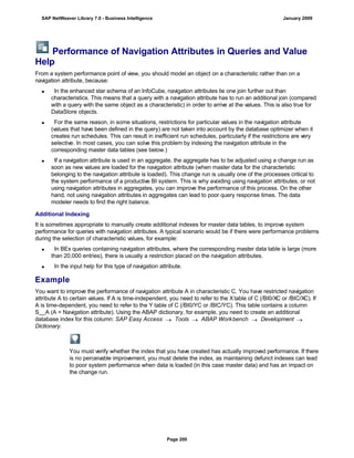 Performance of Navigation Attributes in Queries and Value
Help
From a system performance point of view, you should model an object on a characteristic rather than on a
navigation attribute, because:
 In the enhanced star schema of an InfoCube, navigation attributes lie one join further out than
characteristics. This means that a query with a navigation attribute has to run an additional join (compared
with a query with the same object as a characteristic) in order to arrive at the values. This is also true for
DataStore objects.
 For the same reason, in some situations, restrictions for particular values in the navigation attribute
(values that have been defined in the query) are not taken into account by the database optimizer when it
creates run schedules. This can result in inefficient run schedules, particularly if the restrictions are very
selective. In most cases, you can solve this problem by indexing the navigation attribute in the
corresponding master data tables (see below.)
 If a navigation attribute is used in an aggregate, the aggregate has to be adjusted using a change run as
soon as new values are loaded for the navigation attribute (when master data for the characteristic
belonging to the navigation attribute is loaded). This change run is usually one of the processes critical to
the system performance of a productive BI system. This is why avoiding using navigation attributes, or not
using navigation attributes in aggregates, you can improve the performance of this process. On the other
hand, not using navigation attributes in aggregates can lead to poor query response times. The data
modeler needs to find the right balance.
Additional Indexing
It is sometimes appropriate to manually create additional indexes for master data tables, to improve system
performance for queries with navigation attributes. A typical scenario would be if there were performance problems
during the selection of characteristic values, for example:
 In BEx queries containing navigation attributes, where the corresponding master data table is large (more
than 20,000 entries), there is usually a restriction placed on the navigation attributes.
 In the input help for this type of navigation attribute.
Example
You want to improve the performance of navigation attribute A in characteristic C. You have restricted navigation
attribute A to certain values. If A is time-independent, you need to refer to the Xtable of C (/BI0/XC or /BIC/XC). If
A is time-dependent, you need to refer to the Y table of C (/BI0/YC or /BIC/YC). This table contains a column
S__A (A = Navigation attribute). Using the ABAP dictionary, for example, you need to create an additional
database index for this column: SAP Easy Access  Tools  ABAP Workbench  Development 
Dictionary.
You must verify whether the index that you have created has actually improved performance. If there
is no perceivable improvement, you must delete the index, as maintaining defunct indexes can lead
to poor system performance when data is loaded (in this case master data) and has an impact on
the change run.
SAP NetWeaver Library 7.0 - Business Intelligence January 2009
Page 200
 