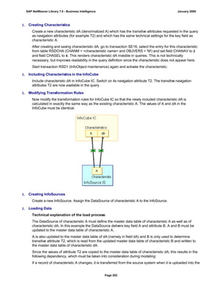 1. Creating Characteristics
Create a new characteristic dA (denormalized A) which has the transitive attributes requested in the query
as navigation attributes (for example T2) and which has the same technical settings for the key field as
characteristic A.
After creating and saving characteristic dA, go to transaction SE16, select the entry for this characteristic
from table RSDCHA (CHANM = <characteristic name> and OBJVERS = 'M') and set field CHANAV to 2
and field CHASEL to 4. This renders characteristic dA invisible in queries. This is not technically
necessary, but improves readability in the query definition since the characteristic does not appear here.
Start transaction RSD1 (InfoObject maintenance) again and activate the characteristic.
1. Including Characteristics in the InfoCube
Include characteristic dA in InfoCube IC. Switch on its navigation attribute T2. The transitive navigation
attributes T2 are now available in the query.
1. Modifying Transformation Rules
Now modify the transformation rules for InfoCube IC so that the newly included characteristic dA is
calculated in exactly the same way as the existing characteristic A. The values of A and dA in the
InfoCube must be identical.
1. Creating InfoSources
Create a new InfoSource. Assign the DataSource of characteristic A to the InfoSource.
1. Loading Data
Technical explanation of the load process:
The DataSource of characteristic A must define the master data table of characteristic A as well as of
characteristic dA. In this example the DataSource delivers key field A and attribute B. A and B must be
updated to the master data table of characteristic A.
A is also updated to the master data table of dA (namely in field dA) and B is only used to determine
transitive attribute T2, which is read from the updated master data table of characteristic B and written to
the master data table of characteristic dA.
Since the values of attribute T2 are copied to the master data table of characteristic dA, this results in the
following dependency, which must be taken into consideration during modeling:
If a record of characteristic A changes, it is transferred from the source system when it is uploaded into the
SAP NetWeaver Library 7.0 - Business Intelligence January 2009
Page 202
 