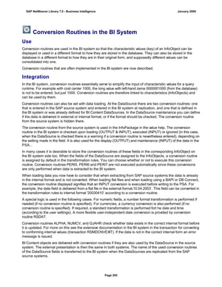 Conversion Routines in the BI System
Use
Conversion routines are used in the BI system so that the characteristic values (key) of an InfoObject can be
displayed or used in a different format to how they are stored in the database. They can also be stored in the
database in a different format to how they are in their original form, and supposedly different values can be
consolidated into one.
Conversion routines that are often implemented in the BI system are now described.
Integration
In the BI system, conversion routines essentially serve to simplify the input of characteristic values for a query
runtime. For example with cost center 1000, the long value with left-hand zeros 0000001000 (from the database)
is not to be entered, but just 1000. Conversion routines are therefore linked to characteristics (InfoObjects) and
can be used by them.
Conversion routines can also be set with data loading. At the DataSource there are two conversion routines: one
that is entered in the SAP source system and entered in the BI system at replication, and one that is defined in
the BI system or was already defined for BI Content DataSources. In the DataSource maintenance you can define
if the data is delivered in external or internal format, or if the format should be checked. The conversion routine
from the source system is hidden there.
The conversion routine from the source system is used in the InfoPackage in the value help. The conversion
routine in the BI system is checked upon loading (OUTPUT & INPUT), executed (INPUT) or ignored (in this case,
when the DataSource is checked there is a warning if a conversion routine is nevertheless entered), depending on
the setting made in the field. It is also used for the display (OUTPUT) and maintenance (INPUT) of the data in the
PSA...
In many cases it is desirable to store the conversion routines of these fields in the corresponding InfoObject on
the BI system side too. When the fields of the DataSource are assigned to the InfoObjects, a conversion routine
is assigned by default in the transformation rules. You can choose whether or not to execute this conversion
routine. Conversion routines PERI5, PERI6 and PERI7 are not executed automatically since these conversions
are only performed when data is extracted to the BI system.
When loading data you now have to consider that when extracting from SAP source systems the data is already
in the internal format and is not converted. When loading flat files and when loading using a BAPI or DB Connect,
the conversion routine displayed signifies that an INPUT conversion is executed before writing to the PSA. For
example, the date field is delivered from a flat file in the external format‚10.04.2003’. This field can be converted in
the transformation rules to internal format '20030410’ according to a conversion routine.
A special logic is used in the following cases: For numeric fields, a number format transformation is performed if
needed (if no conversion routine is specified). For currencies, a currency conversion is also performed (if no
conversion routine is specified). If required, a standard transformation is performed fort he date and time
(according to the user settings). A more flexible user-independent date conversion is provided by conversion
routine RSDAT.
Conversion routines ALPHA, NUMCV, and GJAHR check whether data exists in the correct internal format before
it is updated. For more on this see the extensive documentation in the BI system in the transaction for converting
to conforming internal values (transaction RSMDCNVEXIT). If the data is not in the correct internal form an error
message is issued.
BI Content objects are delivered with conversion routines if they are also used by the DataSource in the source
system. The external presentation is then the same in both systems. The name of the used conversion routines
of the DataSource fields is transferred to the BI system when the DataSources are replicated from the SAP
source systems.
SAP NetWeaver Library 7.0 - Business Intelligence January 2009
Page 205
 