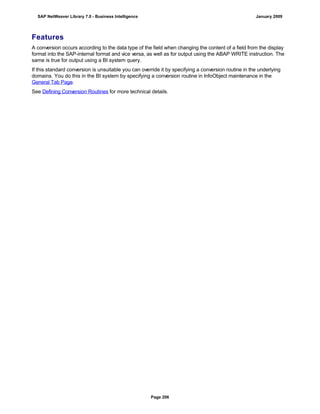 Features
A conversion occurs according to the data type of the field when changing the content of a field from the display
format into the SAP-internal format and vice versa, as well as for output using the ABAP WRITE instruction. The
same is true for output using a BI system query.
If this standard conversion is unsuitable you can override it by specifying a conversion routine in the underlying
domains. You do this in the BI system by specifying a conversion routine in InfoObject maintenance in the
General Tab Page.
See Defining Conversion Routines for more technical details.
SAP NetWeaver Library 7.0 - Business Intelligence January 2009
Page 206
 