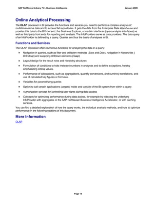 Online Analytical Processing
The OLAP processor in BI provides the functions and services you need to perform a complex analysis of
multidimensional data and to access flat repositories. It gets the data from the Enterprise Data Warehouse and
provides this data to the BI front end, the Business Explorer, or certain interfaces (open analysis interfaces) as
well as third party front ends for reporting and analysis. The InfoProviders serve as data providers. The data query
of an InfoProvider is defined by a query. Queries are thus the basis of analyses in BI.
Functions and Services
The OLAP processor offers numerous functions for analyzing the data in a query:
● Navigation in queries, such as filter and drilldown methods (Slice and Dice), navigation in hierarchies (
Drill-down) and swapping drilldown elements (Swap)
● Layout design for the result rows and hierarchy structures
● Formulation of conditions to hide irrelevant numbers in analyses and to define exceptions, hereby
emphasizing critical values.
● Performance of calculations, such as aggregations, quantity conversions, and currency translations, and
use of calculated key figures or formulas.
● Variables for parametrizing queries
● Option to call certain applications (targets) inside and outside of the BI system from within a query.
● Authorization concept for controlling user rights during data access
● Concepts for optimizing performance during data access, for example by indexing the underlying
InfoProvider with aggregates or the SAP NetWeaver Business Intelligence Accelerator, or with caching
services.
You can find a detailed explanation of how the query works, the individual analysis methods, and how to optimize
performance in the following sections of this document.
More Information
OLAP
SAP NetWeaver Library 7.0 - Business Intelligence January 2009
Page 18
 