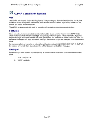 ALPHA Conversion Routine
Use
The ALPHA conversion is used in the BI system for each presetting for character characteristics. The ALPHA
conversion routine is registered automatically when a characteristic is created. If you do not want to use this
routine, you have to remove it manually.
The ALPHA conversion routine is used, for example, with account numbers or document numbers.
Features
When converting from an external into an internal format this checks whether the entry in the INPUT field is
wholly numerical, whether it consists of digits only, possibly with blank spaces before and/or after. If yes, the
sequence of digits is copied to the OUTPUT field, right-aligned, and the space on the left is filled with zeros (‘0’).
Otherwise the sequence of digits is copied to the output field from left to right and the space to the right remains
blank.
For conversions from an internal to an external format (function module CONVERSION_EXIT_ALPHA_OUTPUT)
the process is reversed. Blank characters on the left-hand side are omitted from the output.
Example
Input and output fields are each 8 characters long. A conversion from the external to the internal format takes
place:
. . .
1. '1234 '  '00001234'
2. 'ABCD '  'ABCD '
SAP NetWeaver Library 7.0 - Business Intelligence January 2009
Page 207
 