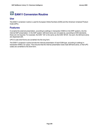 EAN11 Conversion Routine
Use
The EAN11 conversion routine is used for European Article Numbers (EAN) and the American Universal Product
Code (UPC).
Features
It converts the external presentation, according to settings in transaction W4ES (in the ERP system), into the
internal SAP presentation. In the SAP system, left-hand zeros are not saved as, according to EAN standards,
these are not required. For example, the EAN ‘123’ is the same as the EAN ‘00123’. As such, the left-hand zeros
are dispensed with.
UPC-E code short forms are converted into the long form.
The EAN11 conversion routine formats the internal presentation of each EAN type, according to settings in
transaction W4ES, for output. This ensures that the internal presentation does have left-hand zeros, or that UPC
codes are converted to the short form.
SAP NetWeaver Library 7.0 - Business Intelligence January 2009
Page 209
 