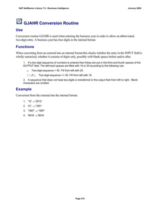 GJAHR Conversion Routine
Use
Conversion routine GJAHR is used when entering the business year in order to allow an abbreviated,
two-digit entry. A business year has four digits in the internal format.
Functions
When converting from an external into an internal format this checks whether the entry in the INPUT field is
wholly numerical, whether it consists of digits only, possibly with blank spaces before and/or after.
. . .
1. If a two-digit sequence of numbers is entered then these are put in the third and fourth spaces of the
OUTPUT field. The left-hand spaces are filled with 19 or 20 according to the following rule:
 Two-digit sequence < 50. Fill from left with 20.
 Two-digit sequence >= 50. Fill from left with 19.
2. A sequence that does not have two-digits is transferred to the output field from left to right. Blank
characters are omitted.
Example
Conversion from the external into the internal format:
. . .
1. '12'  '2012'
2. '51'  '1951'
3. '1997'  '1997'
4. '991#  '991#
SAP NetWeaver Library 7.0 - Business Intelligence January 2009
Page 210
 