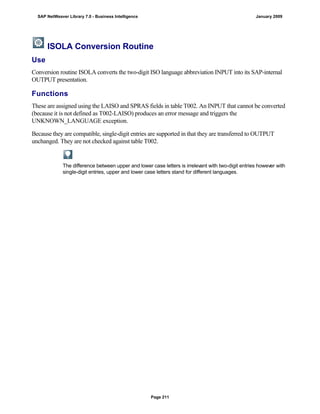 ISOLA Conversion Routine
Use
Conversion routine ISOLA converts the two-digit ISO language abbreviation INPUT into its SAP-internal
OUTPUT presentation.
Functions
These are assigned using the LAISO and SPRAS fields in table T002. An INPUT that cannot be converted
(because it is not defined as T002-LAISO) produces an error message and triggers the
UNKNOWN_LANGUAGE exception.
Because they are compatible, single-digit entries are supported in that they are transferred to OUTPUT
unchanged. They are not checked against table T002.
The difference between upper and lower case letters is irrelevant with two-digit entries however with
single-digit entries, upper and lower case letters stand for different languages.
SAP NetWeaver Library 7.0 - Business Intelligence January 2009
Page 211
 