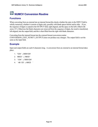 NUMCV Conversion Routine
Functions
When converting from an external into an internal format this checks whether the entry in the INPUT field is
wholly numerical, whether it consists of digits only, possibly with blank spaces before and/or after. If yes,
the sequence of digits is copied to the OUTPUT field, right-aligned, and the space on the left is filled with
zeros (‘0’). Otherwise the blank characters are removed from the sequence of digits, the result is transferred,
left-aligned, into the output field, and this is then filled from the right with blank characters.
Converting from the internal format into the external format (conversion routine
CONVERSION_EXIT_NUMCV_OUTPUT) does not produce any changes. The output field is set the
same as the input field.
Example
Input and output fields are each 8 characters long. A conversion from an external to an internal format takes
place:
. . .
1. '1234 ' '00001234'
2. 'ABCD '  'ABCD '
3. ' 1234 '  '00001234'
4. ’ AB CD’ ’ABCD ’
SAP NetWeaver Library 7.0 - Business Intelligence January 2009
Page 213
 