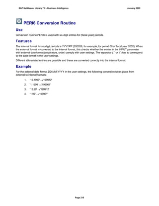 PERI6 Conversion Routine
Use
Conversion routine PERI6 is used with six-digit entries for (fiscal year) periods.
Features
The internal format for six-digit periods is YYYYPP (200206, for example, for period 06 of fiscal year 2002). When
the external format is converted to the internal format, this checks whether the entries in the INPUT parameter
with external date format (separators, order) comply with user settings. The separator (‘.’ or ‘/’) has to correspond
to the date format in the user settings.
Different abbreviated entries are possible and these are converted correctly into the internal format.
Example
For the external date format DD.MM.YYYY in the user settings, the following conversion takes place from
external to internal formats:
. . .
1. '12.1999' '199912'
2. '1.1999' '199901'
3. '12.99' '199912'
4. '1.99' '199901'
SAP NetWeaver Library 7.0 - Business Intelligence January 2009
Page 215
 