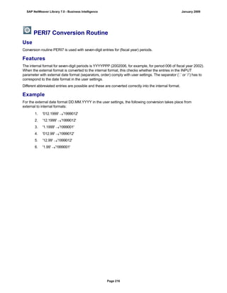 PERI7 Conversion Routine
Use
Conversion routine PERI7 is used with seven-digit entries for (fiscal year) periods.
Features
The internal format for seven-digit periods is YYYYPPP (2002006, for example, for period 006 of fiscal year 2002).
When the external format is converted to the internal format, this checks whether the entries in the INPUT
parameter with external date format (separators, order) comply with user settings. The separator (‘.’ or ‘/’) has to
correspond to the date format in the user settings.
Different abbreviated entries are possible and these are converted correctly into the internal format.
Example
For the external date format DD.MM.YYYY in the user settings, the following conversion takes place from
external to internal formats:
. . .
1. '012.1999' '1999012'
2. '12.1999' '1999012'
3. '1.1999' '1999001'
4. '012.99' '1999012'
5. '12.99' '1999012'
6. '1.99' '1999001'
SAP NetWeaver Library 7.0 - Business Intelligence January 2009
Page 216
 