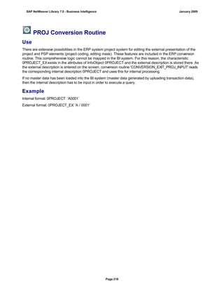 PROJ Conversion Routine
Use
There are extensive possibilities in the ERP system project system for editing the external presentation of the
project and PSP elements (project coding, editing mask). These features are included in the ERP conversion
routine. This comprehensive logic cannot be mapped in the BI system. For this reason, the characteristic
0PROJECT_EXexists in the attributes of InfoObject 0PROJECT and the external description is stored there. As
the external description is entered on the screen, conversion routine 'CONVERSION_EXIT_PROJ_INPUT' reads
the corresponding internal description 0PROJECT and uses this for internal processing.
If no master data has been loaded into the BI system (master data generated by uploading transaction data),
then the internal description has to be input in order to execute a query.
Example
Internal format: 0PROJECT: ‘A0001’
External format: 0PROJECT_EX: 'A / 0001'
SAP NetWeaver Library 7.0 - Business Intelligence January 2009
Page 218
 