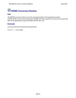 REQID Conversion Routine
Use
The REQID conversion routine converts the external presentation of the appropriation request
(0APPR_REQU) into the internal presentation (0APPR_RE_ED), using the active entries in the master data
table for the appropriation request InfoObject (0APPR_RE_ED).
Example
Conversion from the external into the internal format:
P-2411-2  P24110002
SAP NetWeaver Library 7.0 - Business Intelligence January 2009
Page 219
 