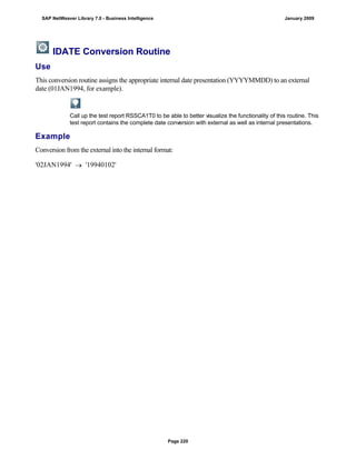 IDATE Conversion Routine
Use
This conversion routine assigns the appropriate internal date presentation (YYYYMMDD) to an external
date (01JAN1994, for example).
Call up the test report RSSCA1T0 to be able to better visualize the functionality of this routine. This
test report contains the complete date conversion with external as well as internal presentations.
Example
Conversion from the external into the internal format:
'02JAN1994'  '19940102'
SAP NetWeaver Library 7.0 - Business Intelligence January 2009
Page 220
 