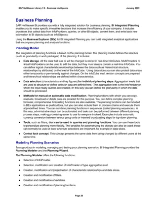 Business Planning
SAP NetWeaver BI provides you with a fully integrated solution for business planning. BI Integrated Planning
enables you to make specific innovative decisions that increase the efficiency of your company. It includes
processes that collect data from InfoProviders, queries, or other BI objects, convert them, and write back new
information to BI objects (such as InfoObjects).
Using the Business Explorer (BEx) for BI Integrated Planning you can build integrated analytical applications
that encompass planning and analysis functions.
Planning Model
The integration of planning functions is based on the planning model. The planning model defines the structure
(such as granularity or work packages) of the planning. It includes:
● Data storage. All the data that was or will be changed is stored in real-time InfoCubes. MultiProviders or
virtual InfoProviders can be used to edit the data, but they must always contain a real-time InfoCube. You
can define logical characteristic relationships between the data (such as hierarchical structure,
relationships by attributes) on the level of the InfoCube. Using data slices you can also protect data areas
either temporarily or permanently against changes. On the InfoCube level, version concepts are prepared
and hierarchical relationships are defined within characteristics.
● Data selection (characteristics and key figures) for individual planning steps. Aggregation levels that
are used to structure or define views on data are defined here. (The aggregation level is the InfoProvider on
which the input-ready queries are created.) In this way you can define the granularity in which the data
should be processed.
● Methods for manual or automatic data modification. Planning functions with which you can copy,
revaluate, broadcast or delete data are provided for this purpose. You can define complex planning
formulas; comprehensive forecasting functions are also available. The planning functions can be included
in BEx applications as pushbuttons, but you can also include them in process chains and execute them
at predefined times. You can combine planning functions in sequences (called planning sequences). In
this way, administrative steps can be automated and tasks can be performed between different planning
process steps, making processing easier to use for everyone involved. Examples include automatic
currency conversion between various group units or inserted broadcasting steps for top-down planning.
● Tools, such as filters, that can be used in queries and planning functions. You can use these tools
to personalize planning more flexibly. The variables for parametrizing the objects can also be used; these
can normally be used at least wherever selections are important, for example in data slices.
● Central lock concept. This concept prevents the same data from being changed by different users at the
same time.
Modeling Planning Scenarios
To support you in modeling, managing and testing your planning scenarios, BI Integrated Planning provides the
Planning Modeler and the Planning Wizard.
The Planning Modeler offers the following functions:
● Selection of InfoProvider.
● Selection, modification and creation of InfoProvider of type aggregation level.
● Creation, modification and (de)activation of characteristic relationships and data slices.
● Creation and modification of filters.
● Creation and modification of variables.
● Creation and modification of planning functions.
SAP NetWeaver Library 7.0 - Business Intelligence January 2009
Page 20
 