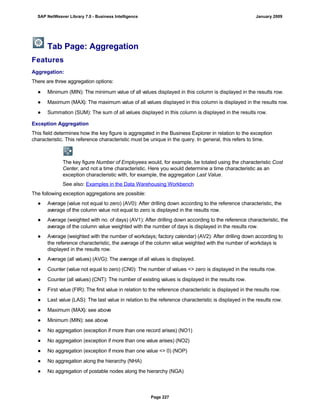 Tab Page: Aggregation
Features
Aggregation:
There are three aggregation options:
. . .
● Minimum (MIN): The minimum value of all values displayed in this column is displayed in the results row.
● Maximum (MAX): The maximum value of all values displayed in this column is displayed in the results row.
● Summation (SUM): The sum of all values displayed in this column is displayed in the results row.
Exception Aggregation
This field determines how the key figure is aggregated in the Business Explorer in relation to the exception
characteristic. This reference characteristic must be unique in the query. In general, this refers to time.
The key figure Number of Employees would, for example, be totaled using the characteristic Cost
Center, and not a time characteristic. Here you would determine a time characteristic as an
exception characteristic with, for example, the aggregation Last Value.
See also: Examples in the Data Warehousing Workbench
The following exception aggregations are possible:
● Average (value not equal to zero) (AV0): After drilling down according to the reference characteristic, the
average of the column value not equal to zero is displayed in the results row.
● Average (weighted with no. of days) (AV1): After drilling down according to the reference characteristic, the
average of the column value weighted with the number of days is displayed in the results row.
● Average (weighted with the number of workdays; factory calendar) (AV2): After drilling down according to
the reference characteristic, the average of the column value weighted with the number of workdays is
displayed in the results row.
● Average (all values) (AVG): The average of all values is displayed.
● Counter (value not equal to zero) (CN0): The number of values <> zero is displayed in the results row.
● Counter (all values) (CNT): The number of existing values is displayed in the results row.
● First value (FIR): The first value in relation to the reference characteristic is displayed in the results row.
● Last value (LAS): The last value in relation to the reference characteristic is displayed in the results row.
● Maximum (MAX): see above
● Minimum (MIN): see above
● No aggregation (exception if more than one record arises) (NO1)
● No aggregation (exception if more than one value arises) (NO2)
● No aggregation (exception if more than one value <> 0) (NOP)
● No aggregation along the hierarchy (NHA)
● No aggregation of postable nodes along the hierarchy (NGA)
SAP NetWeaver Library 7.0 - Business Intelligence January 2009
Page 227
 