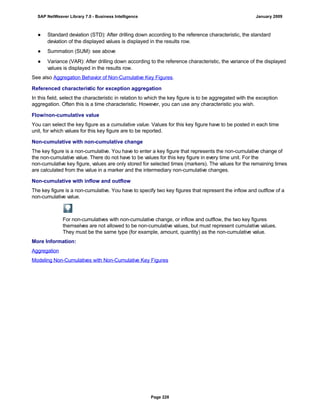 ● Standard deviation (STD): After drilling down according to the reference characteristic, the standard
deviation of the displayed values is displayed in the results row.
● Summation (SUM): see above
● Variance (VAR): After drilling down according to the reference characteristic, the variance of the displayed
values is displayed in the results row.
See also Aggregation Behavior of Non-Cumulative Key Figures.
Referenced characteristic for exception aggregation
In this field, select the characteristic in relation to which the key figure is to be aggregated with the exception
aggregation. Often this is a time characteristic. However, you can use any characteristic you wish.
Flow/non-cumulative value
You can select the key figure as a cumulative value. Values for this key figure have to be posted in each time
unit, for which values for this key figure are to be reported.
Non-cumulative with non-cumulative change
The key figure is a non-cumulative. You have to enter a key figure that represents the non-cumulative change of
the non-cumulative value. There do not have to be values for this key figure in every time unit. For the
non-cumulative key figure, values are only stored for selected times (markers). The values for the remaining times
are calculated from the value in a marker and the intermediary non-cumulative changes.
Non-cumulative with inflow and outflow
The key figure is a non-cumulative. You have to specify two key figures that represent the inflow and outflow of a
non-cumulative value.
For non-cumulatives with non-cumulative change, or inflow and outflow, the two key figures
themselves are not allowed to be non-cumulative values, but must represent cumulative values.
They must be the same type (for example, amount, quantity) as the non-cumulative value.
More Information:
Aggregation
Modeling Non-Cumulatives with Non-Cumulative Key Figures
SAP NetWeaver Library 7.0 - Business Intelligence January 2009
Page 228
 