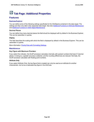 Tab Page: Additional Properties
Features
Business Explorer
You can define some of the following settings specifically for the InfoObjects contained in the data target. The
settings are then only valid in the respective data target. See also Additional Functions in InfoCube Maintenance
and Additional Functions in ODS Object Maintenance.
Decimal Places
You can define how many decimal places the field should be displayed with by default in the Business Explorer.
This can be overwritten in queries.
Display
This field describes the scaling with which the field is displayed by default in the Business Explorer. This can be
overwritten in queries.
More information: Priority Rule with Formatting Settings.
Miscellaneous:
Key Figure with Maximum Precision
If you select this indicator, the OLAP processor calculates internally with packed numbers that have 31 decimal
places. In doing so, a greater accuracy is attained, and the rounding differences are reduced. Normally, the
OLAP processor calculates with floating point numbers.
Attribute Only
If you select Attribute Only, the key figure that is created can only be used as an attribute for another
characteristic, but not as a dedicated key figure in the InfoCube.
SAP NetWeaver Library 7.0 - Business Intelligence January 2009
Page 229
 