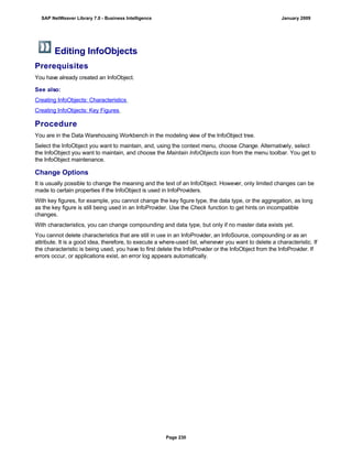 Editing InfoObjects
Prerequisites
You have already created an InfoObject.
See also:
Creating InfoObjects: Characteristics
Creating InfoObjects: Key Figures
Procedure
You are in the Data Warehousing Workbench in the modeling view of the InfoObject tree.
Select the InfoObject you want to maintain, and, using the context menu, choose Change. Alternatively, select
the InfoObject you want to maintain, and choose the Maintain InfoObjects icon from the menu toolbar. You get to
the InfoObject maintenance.
Change Options
It is usually possible to change the meaning and the text of an InfoObject. However, only limited changes can be
made to certain properties if the InfoObject is used in InfoProviders.
With key figures, for example, you cannot change the key figure type, the data type, or the aggregation, as long
as the key figure is still being used in an InfoProvider. Use the Check function to get hints on incompatible
changes.
With characteristics, you can change compounding and data type, but only if no master data exists yet.
You cannot delete characteristics that are still in use in an InfoProvider, an InfoSource, compounding or as an
attribute. It is a good idea, therefore, to execute a where-used list, whenever you want to delete a characteristic. If
the characteristic is being used, you have to first delete the InfoProvider or the InfoObject from the InfoProvider. If
errors occur, or applications exist, an error log appears automatically.
SAP NetWeaver Library 7.0 - Business Intelligence January 2009
Page 230
 