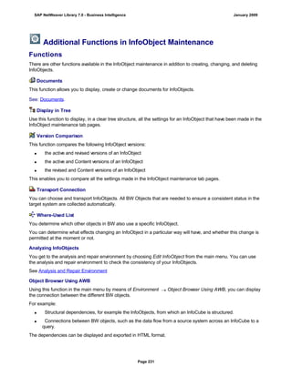 Additional Functions in InfoObject Maintenance
Functions
There are other functions available in the InfoObject maintenance in addition to creating, changing, and deleting
InfoObjects.
Documents
This function allows you to display, create or change documents for InfoObjects.
See: Documents.
Display in Tree
Use this function to display, in a clear tree structure, all the settings for an InfoObject that have been made in the
InfoObject maintenance tab pages.
Version Comparison
This function compares the following InfoObject versions:
 the active and revised versions of an InfoObject
 the active and Content versions of an InfoObject
 the revised and Content versions of an InfoObject
This enables you to compare all the settings made in the InfoObject maintenance tab pages.
Transport Connection
You can choose and transport InfoObjects. All BW Objects that are needed to ensure a consistent status in the
target system are collected automatically.
Where-Used List
You determine which other objects in BW also use a specific InfoObject.
You can determine what effects changing an InfoObject in a particular way will have, and whether this change is
permitted at the moment or not.
Analyzing InfoObjects
You get to the analysis and repair environment by choosing Edit InfoObject from the main menu. You can use
the analysis and repair environment to check the consistency of your InfoObjects.
See Analysis and Repair Environment
Object Browser Using AWB
Using this function in the main menu by means of Environment  Object Browser Using AWB, you can display
the connection between the different BW objects.
For example:
 Structural dependencies, for example the InfoObjects, from which an InfoCube is structured.
 Connections between BW objects, such as the data flow from a source system across an InfoCube to a
query.
The dependencies can be displayed and exported in HTML format.
SAP NetWeaver Library 7.0 - Business Intelligence January 2009
Page 231
 