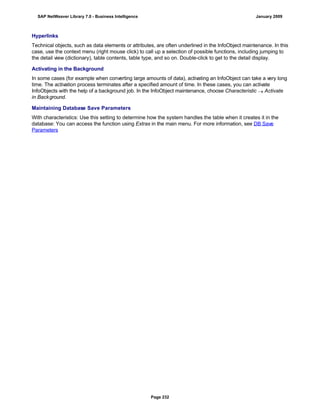 Hyperlinks
Technical objects, such as data elements or attributes, are often underlined in the InfoObject maintenance. In this
case, use the context menu (right mouse click) to call up a selection of possible functions, including jumping to
the detail view (dictionary), table contents, table type, and so on. Double-click to get to the detail display.
Activating in the Background
In some cases (for example when converting large amounts of data), activating an InfoObject can take a very long
time. The activation process terminates after a specified amount of time. In these cases, you can activate
InfoObjects with the help of a background job. In the InfoObject maintenance, choose Characteristic  Activate
in Background.
Maintaining Database Save Parameters
With characteristics: Use this setting to determine how the system handles the table when it creates it in the
database: You can access the function using Extras in the main menu. For more information, see DB Save
Parameters
SAP NetWeaver Library 7.0 - Business Intelligence January 2009
Page 232
 