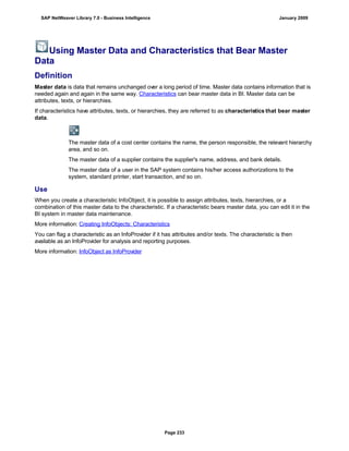 Using Master Data and Characteristics that Bear Master
Data
Definition
Master data is data that remains unchanged over a long period of time. Master data contains information that is
needed again and again in the same way. Characteristics can bear master data in BI. Master data can be
attributes, texts, or hierarchies.
If characteristics have attributes, texts, or hierarchies, they are referred to as characteristics that bear master
data.
The master data of a cost center contains the name, the person responsible, the relevant hierarchy
area, and so on.
The master data of a supplier contains the supplier's name, address, and bank details.
The master data of a user in the SAP system contains his/her access authorizations to the
system, standard printer, start transaction, and so on.
Use
When you create a characteristic InfoObject, it is possible to assign attributes, texts, hierarchies, or a
combination of this master data to the characteristic. If a characteristic bears master data, you can edit it in the
BI system in master data maintenance.
More information: Creating InfoObjects: Characteristics
You can flag a characteristic as an InfoProvider if it has attributes and/or texts. The characteristic is then
available as an InfoProvider for analysis and reporting purposes.
More information: InfoObject as InfoProvider
SAP NetWeaver Library 7.0 - Business Intelligence January 2009
Page 233
 