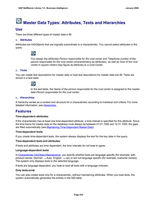 Master Data Types: Attributes, Texts and Hierarchies
Use
There are three different types of master data in BI:
1. Attributes
Attributes are InfoObjects that are logically subordinate to a characteristic. You cannot select attributes in the
query.
You assign the attributes Person responsible for the cost center and Telephone number of the
person responsible for the cost center (characteristics as attributes), as well as Size of the cost
center in square meters (key figure as attribute) to a Cost Center.
1. Texts
You can create text descriptions for master data or load text descriptions for master data into BI. Texts are
stored in a text table.
In the text table, the Name of the person responsible for the cost center is assigned to the master
data Person responsible for the cost center.
1. Hierarchies
A hierarchy serves as a context and structure for a characteristic according to individual sort criteria. For more
detailed information, see Hierarchies.
Features
Time-dependent attributes:
If the characteristic has at least one time-dependent attribute, a time interval is specified for this attribute. Since
the time frame for master data on the database must always be between 01.01.1000 and 12.31.1000, the gaps
are filled automatically (see Maintaining Time-Dependent Master Data).
Time-dependent texts:
If you create time-dependent texts, the system always displays the text for the key date in the query.
Time-dependent texts and attributes:
If texts and attributes are time dependent, the time intervals do not have to agree.
Language-dependent texts:
In Characteristic InfoObject Maintenance, you specify whether texts are language specific (for example, with
product names: German  Auto, English  car) or are not language specific (for example, customer names).
The system only displays texts in the selected language.
If texts are language dependent, you have to load all texts with a language indicator.
Only texts exist:
You can also create texts only for a characteristic, without maintaining attributes. When you load texts, the
system automatically generates the entries in the SID table.
SAP NetWeaver Library 7.0 - Business Intelligence January 2009
Page 234
 