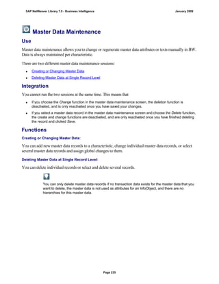 Master Data Maintenance
Use
Master data maintenance allows you to change or regenerate master data attributes or texts manually in BW.
Data is always maintained per characteristic.
There are two different master data maintenance sessions:
 Creating or Changing Master Data
 Deleting Master Data at Single Record Level
Integration
You cannot run the two sessions at the same time. This means that
 if you choose the Change function in the master data maintenance screen, the deletion function is
deactivated, and is only reactivated once you have saved your changes.
 if you select a master data record in the master data maintenance screen and choose the Delete function,
the create and change functions are deactivated, and are only reactivated once you have finished deleting
the record and clicked Save.
Functions
Creating or Changing Master Data:
You can add new master data records to a characteristic, change individual master data records, or select
several master data records and assign global changes to them.
Deleting Master Data at Single Record Level:
You can delete individual records or select and delete several records.
You can only delete master data records if no transaction data exists for the master data that you
want to delete, the master data is not used as attributes for an InfoObject, and there are no
hierarchies for this master data.
SAP NetWeaver Library 7.0 - Business Intelligence January 2009
Page 235
 