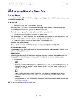 Creating and Changing Master Data
Prerequisites
If master data is maintained for a master data-bearing characteristic, you can modify this master data and create
additional master data records.
Procedure
. . .
1. Navigate to master data maintenance by choosing
InfoObject Tree  InfoObject  Context Menu (secondary mouse button)  Maintain Master Data.
or from InfoObject maintenance by choosing Maintain Master Data
A selection screen appears for restricting the master data you want to edit.
2. Using the options from the F4 Help, select the relevant data.
The list overview of the selection appears. The list overview is also displayed if no hits were found for your
selection, so that you can enter new master records for particular criteria.
3. Make your changes with the help of the relevant maintenance function.
Creating new master records
Choose Create to add new master records. New records are added to the end of the list.
Changing single records
Double-clicking a data record takes you to the individual maintenance. Make the relevant changes in the
subsequent change dialog box.
Mass changes
Select multiple records, and choose Change. A change dialog box appears in which the attributes and
texts are offered. Enter the relevant entries, which are then transferred to all the selected records.
4. Choose Save.
If a newly created record already exists in the database but does not appear in the processing list
(because you have not selected it on the selection screen), there is no check. Instead, the old
records are overwritten.
If you change master data in the BI system, you must adjust the respective source system
accordingly. Otherwise the changes will be overwritten in the BI system the next time data is
uploaded.
Master data that you have created in the BI system is retained even after you have uploaded data
from the source system.
Note the exception for time-dependent master data.
SAP NetWeaver Library 7.0 - Business Intelligence January 2009
Page 236
 