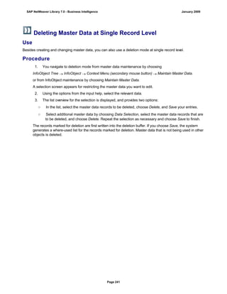 Deleting Master Data at Single Record Level
Use
Besides creating and changing master data, you can also use a deletion mode at single record level.
Procedure
. . .
1. You navigate to deletion mode from master data maintenance by choosing
InfoObject Tree  InfoObject  Context Menu (secondary mouse button)  Maintain Master Data.
or from InfoObject maintenance by choosing Maintain Master Data.
A selection screen appears for restricting the master data you want to edit.
2. Using the options from the input help, select the relevant data.
3. The list overview for the selection is displayed, and provides two options:
○ In the list, select the master data records to be deleted, choose Delete, and Save your entries.
○ Select additional master data by choosing Data Selection, select the master data records that are
to be deleted, and choose Delete. Repeat the selection as necessary and choose Save to finish.
The records marked for deletion are first written into the deletion buffer. If you choose Save, the system
generates a where-used list for the records marked for deletion. Master data that is not being used in other
objects is deleted.
SAP NetWeaver Library 7.0 - Business Intelligence January 2009
Page 241
 