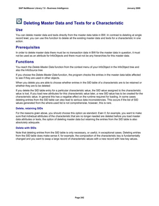 Deleting Master Data and Texts for a Characteristic
Use
You can delete master data and texts directly from the master data table in BW. In contrast to deleting at single
record level, you can use this function to delete all the existing master data and texts for a characteristic in one
action.
Prerequisites
In order to delete master data there must be no transaction data in BW for the master data in question, it must
not be used as an attribute for InfoObjects and there must not be any hierarchies for this master data.
Functions
You reach the Delete Master Data function from the context menu of your InfoObject in the InfoObject tree and
also the InfoSource tree.
If you choose the Delete Master Data function, the program checks the entries in the master data table affected
to see if they are used in other objects.
When you delete you are able to choose whether entries in the SID table of a characteristic are to be retained or
whether they are to be deleted:
If you delete the SID table entry for a particular characteristic value, the SID value assigned to the characteristic
value is lost. If you load new attributes for this characteristic value later, a new SID value has to be created for the
characteristic value. In general this has a negative effect on the runtime required for loading. In some cases
deleting entries from the SID table can also lead to serious data inconsistencies. This occurs if the list of SID
values generated from the where-used list is not comprehensive, however, this is rare.
Delete, retaining SIDs
For the reasons given above, you should choose this option as standard. Even if, for example, you want to make
sure that individual attributes of the characteristic that are no longer needed are deleted before you load master
data attributes or texts, the option of deleting master data but retaining the entries from the SID table is also
absolutely adequate.
Delete with SIDs
Note that deleting entries from the SID table is only necessary, or useful, in exceptional cases. Deleting entries
from the SID table does make sense if, for example, the composition of the characteristic key is fundamentally
changed and you want to swap a large record of characteristic values with a new record with new key values.
SAP NetWeaver Library 7.0 - Business Intelligence January 2009
Page 242
 