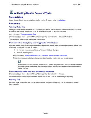 Activating Master Data and Texts
Prerequisites
Master data and texts have already been loaded into the BI system using the scheduler.
Procedure
Activating Master Data
When you update master data from an SAP system, the master data is imported in an inactive state. You must
activate the new master data so that it can be accessed and used for reporting purposes.
More information: Versioning Master Data
Choose InfoObject Tree  Context Menu of Corresponding Characteristic  Activate Master Data.
Upon activation, there are two scenarios to choose from:
. . .
The master data is already being used in aggregates in the InfoCube:
If you are already using the existing master data in aggregates in InfoCubes, you cannot activate the master data
individually. In this case, proceed as follows:
1. In the main menu, choose Tools  Hierarchy/Attribute Changes.
2. Execute the change run.
More information: System Response Upon Changes to Master Data and Hierarchies
The system now automatically restructures and activates the master data and its aggregates.
Note that this process can take several hours if there is a high volume of data. You should therefore
simultaneously activate all the characteristics that are affected by changes to their master data at
regular intervals.
The corresponding master data is not being used in aggregates:
Choose InfoObject Tree  Context Menu of Corresponding Characteristic  Activate.
The system now automatically activates the master data so that it can be used directly in reporting.
Activating Texts
Texts are active immediately and can be used directly in analysis and reporting. You do not need to activate
them manually.
SAP NetWeaver Library 7.0 - Business Intelligence January 2009
Page 244
 