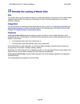 Simulate the Loading of Master Data
Use
This function allows you to simulate the loading of a master data package in the data flow with 3.x objects before
loading the data into BW. This means you can be aware of errors in the data loading early on and remove
problems in advance.
Integration
You call the function by selecting the data request that you want to examine in the Monitor for Extractions and
Data Transfer Processes and selecting Simulate Update on the Detail tab page in the context menu of a data
package. See Update Simulation in the Extraction Monitor
Features
In the case of data without errors, the loading simulation provides you with a detailed description of the
processes that are run during loading. The left-hand frame structures the various master data types that can be
loaded in a tree. Either:
● Time-dependent texts and/or time-constant texts, or
● Time-dependent master data attributes and/or time-constant texts
On the level below the master data types, you will see the different database operations that are carried out
during loading. (For example, modifying, inserting, deleting)
By clicking on a master data type or on a database operation, or by using drag-and-drop on these objects in the
right-hand frame, you can obtain a detailed view of the respective uploaded data.
In the case of incorrect data, only the master data types, and not the database operations, are displayed in
the left-hand frame.
The corresponding error log appears in the lower frame.
SAP NetWeaver Library 7.0 - Business Intelligence January 2009
Page 245
 