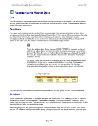 Reorganizing Master Data
Use
You can reorganize the dataset for texts and attributes belonging to a basic characteristic. The reorganization
process finds and removes redundant data records in the attribute- and text- tables. This reduces the volume of
data and improves performance.
Functions
For a given basic characteristic, the system firstly compares data in the active and modified versions of the
time-dependent and non-time-dependent attributes with each other. If there are no differences between the active
and the modified versions, the redundant data is compressed. In a second step, the system checks
time-dependent texts and attributes to see whether time intervals exist with identical attribute values or text
entries. If this is the case, the affected time intervals are combined into larger intervals.
Firstly, the attribute Cost Center Manager (0RES_PERSON) is changed, as the only
attribute, for a Cost Center and then is reset to its original value using a second load
process. Therefore, the name of the Cost Center Manager has not actually changed. In
this case, the reorganization means that the data record is deleted for the changed
version (M version).
For a Cost Center, the same person is entered as Cost Center Manager for the period
01.06.2001-31.12.2001 as for the period 01.01.2002 – 31.03.2002. The process of
reorganization combines these two intervals into one, providing that the other
time-dependent attributes for the cost center are consistent across both intervals.
You can carry out the master data reorganization process as a process type in process chain maintenance.
Activities
During master data organization for attributes and texts, the system sets locks preventing access to the basic
characteristic currently being processed. These locks correspond to the locks preventing the loading of the
master data attributes and texts. This means that it is not possible to load, delete or change master data for this
characteristic during the reorganization process.
When assigning locks, the system distinguishes between locks for attributes and locks for texts. This means
that you can load texts for this characteristic during a reorganization that only affects attributes, and vice versa.
SAP NetWeaver Library 7.0 - Business Intelligence January 2009
Page 247
 