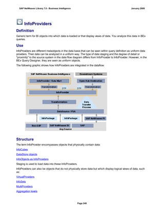 InfoProviders
Definition
Generic term for BI objects into which data is loaded or that display views of data. You analyze this data in BEx
queries.
Use
InfoProviders are different metaobjects in the data basis that can be seen within query definition as uniform data
providers. Their data can be analyzed in a uniform way. The type of data staging and the degree of detail or
"proximity" to the source system in the data flow diagram differs from InfoProvider to InfoProvider. However, in the
BEx Query Designer, they are seen as uniform objects.
The following graphic shows how InfoProviders are integrated in the dataflow:
Structure
The term InfoProvider encompasses objects that physically contain data:
InfoCubes
DataStore objects
InfoObjects as InfoProviders
Staging is used to load data into these InfoProviders.
InfoProviders can also be objects that do not physically store data but which display logical views of data, such
as:
VirtualProviders
InfoSets
MultiProviders
Aggregation levels
SAP NetWeaver Library 7.0 - Business Intelligence January 2009
Page 249
 
