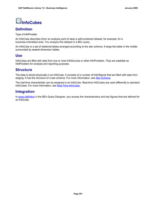 InfoCubes
Definition
Type of InfoProvider.
An InfoCube describes (from an analysis point of view) a self-contained dataset, for example, for a
business-orientated area. You analyze this dataset in a BEx query.
An InfoCube is a set of relational tables arranged according to the star schema: A large fact table in the middle
surrounded by several dimension tables.
Use
InfoCubes are filled with data from one or more InfoSources or other InfoProviders. They are available as
InfoProviders for analysis and reporting purposes.
Structure
The data is stored physically in an InfoCube. It consists of a number of InfoObjects that are filled with data from
staging. It has the structure of a star schema. For more information, see Star Schema.
The real-time characteristic can be assigned to an InfoCube. Real-time InfoCubes are used differently to standard
InfoCubes. For more information, see Real-Time InfoCubes.
Integration
In query definition in the BEx Query Designer, you access the characteristics and key figures that are defined for
an InfoCube.
SAP NetWeaver Library 7.0 - Business Intelligence January 2009
Page 251
 