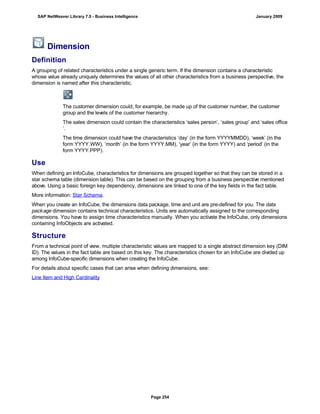 Dimension
Definition
A grouping of related characteristics under a single generic term. If the dimension contains a characteristic
whose value already uniquely determines the values of all other characteristics from a business perspective, the
dimension is named after this characteristic.
The customer dimension could, for example, be made up of the customer number, the customer
group and the levels of the customer hierarchy.
The sales dimension could contain the characteristics ‘sales person’, ‘sales group’ and ‘sales office
’.
The time dimension could have the characteristics ‘day’ (in the form YYYYMMDD), ‘week’ (in the
form YYYY.WW), ‘month’ (in the form YYYY.MM), ‘year’ (in the form YYYY) and ‘period’ (in the
form YYYY.PPP).
Use
When defining an InfoCube, characteristics for dimensions are grouped together so that they can be stored in a
star schema table (dimension table). This can be based on the grouping from a business perspective mentioned
above. Using a basic foreign key dependency, dimensions are linked to one of the key fields in the fact table.
More information: Star Schema.
When you create an InfoCube, the dimensions data package, time and unit are pre-defined for you. The data
package dimension contains technical characteristics. Units are automatically assigned to the corresponding
dimensions. You have to assign time characteristics manually. When you activate the InfoCube, only dimensions
containing InfoObjects are activated.
Structure
From a technical point of view, multiple characteristic values are mapped to a single abstract dimension key (DIM
ID). The values in the fact table are based on this key. The characteristics chosen for an InfoCube are divided up
among InfoCube-specific dimensions when creating the InfoCube.
For details about specific cases that can arise when defining dimensions, see:
Line Item and High Cardinality
SAP NetWeaver Library 7.0 - Business Intelligence January 2009
Page 254
 