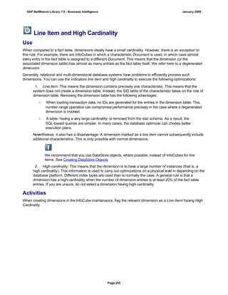 Line Item and High Cardinality
Use
When compared to a fact table, dimensions ideally have a small cardinality. However, there is an exception to
this rule. For example, there are InfoCubes in which a characteristic Document is used, in which case almost
every entry in the fact table is assigned to a different Document. This means that the dimension (or the
associated dimension table) has almost as many entries as the fact table itself. We refer here to a degenerated
dimension.
Generally, relational and multi-dimensional database systems have problems to efficiently process such
dimensions. You can use the indicators line item and high cardinality to execute the following optimizations:
. . .
1. Line item: This means the dimension contains precisely one characteristic. This means that the
system does not create a dimension table. Instead, the SID table of the characteristic takes on the role of
dimension table. Removing the dimension table has the following advantages:
○ When loading transaction data, no IDs are generated for the entries in the dimension table. This
number range operation can compromise performance precisely in the case where a degenerated
dimension is involved.
○ A table- having a very large cardinality- is removed from the star schema. As a result, the
SQL-based queries are simpler. In many cases, the database optimizer can choose better
execution plans.
Nevertheless, it also has a disadvantage: A dimension marked as a line item cannot subsequently include
additional characteristics. This is only possible with normal dimensions.
We recommend that you use DataStore objects, where possible, instead of InfoCubes for line
items. See Creating DataStore Objects.
2. High cardinality: This means that the dimension is to have a large number of instances (that is, a
high cardinality). This information is used to carry out optimizations on a physical level in depending on the
database platform. Different index types are used than is normally the case. A general rule is that a
dimension has a high cardinality when the number of dimension entries is at least 20% of the fact table
entries. If you are unsure, do not select a dimension having high cardinality.
Activities
When creating dimensions in the InfoCube maintenance, flag the relevant dimension as a Line Item/ having High
Cardinality.
SAP NetWeaver Library 7.0 - Business Intelligence January 2009
Page 255
 
