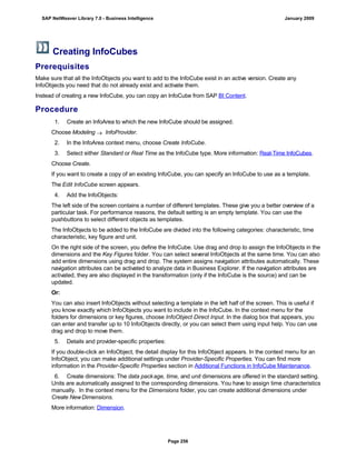 Creating InfoCubes
Prerequisites
Make sure that all the InfoObjects you want to add to the InfoCube exist in an active version. Create any
InfoObjects you need that do not already exist and activate them.
Instead of creating a new InfoCube, you can copy an InfoCube from SAP BI Content.
Procedure
. . .
1. Create an InfoArea to which the new InfoCube should be assigned.
Choose Modeling  InfoProvider.
2. In the InfoArea context menu, choose Create InfoCube.
3. Select either Standard or Real Time as the InfoCube type. More information: Real-Time InfoCubes.
Choose Create.
If you want to create a copy of an existing InfoCube, you can specify an InfoCube to use as a template.
The Edit InfoCube screen appears.
4. Add the InfoObjects:
The left side of the screen contains a number of different templates. These give you a better overview of a
particular task. For performance reasons, the default setting is an empty template. You can use the
pushbuttons to select different objects as templates.
The InfoObjects to be added to the InfoCube are divided into the following categories: characteristic, time
characteristic, key figure and unit.
On the right side of the screen, you define the InfoCube. Use drag and drop to assign the InfoObjects in the
dimensions and the Key Figures folder. You can select several InfoObjects at the same time. You can also
add entire dimensions using drag and drop. The system assigns navigation attributes automatically. These
navigation attributes can be activated to analyze data in Business Explorer. If the navigation attributes are
activated, they are also displayed in the transformation (only if the InfoCube is the source) and can be
updated.
Or:
You can also insert InfoObjects without selecting a template in the left half of the screen. This is useful if
you know exactly which InfoObjects you want to include in the InfoCube. In the context menu for the
folders for dimensions or key figures, choose InfoObject Direct Input. In the dialog box that appears, you
can enter and transfer up to 10 InfoObjects directly, or you can select them using input help. You can use
drag and drop to move them.
5. Details and provider-specific properties:
If you double-click an InfoObject, the detail display for this InfoObject appears. In the context menu for an
InfoObject, you can make additional settings under Provider-Specific Properties. You can find more
information in the Provider-Specific Properties section in Additional Functions in InfoCube Maintenance.
6. Create dimensions: The data package, time, and unit dimensions are offered in the standard setting.
Units are automatically assigned to the corresponding dimensions. You have to assign time characteristics
manually. In the context menu for the Dimensions folder, you can create additional dimensions under
Create NewDimensions.
More information: Dimension.
SAP NetWeaver Library 7.0 - Business Intelligence January 2009
Page 256
 