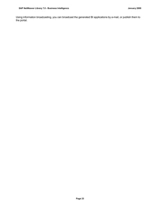 Using information broadcasting, you can broadcast the generated BI applications by e-mail, or publish them to
the portal.
SAP NetWeaver Library 7.0 - Business Intelligence January 2009
Page 23
 