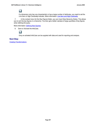 If a dimension only has one characteristic or has a large number of attributes, you need to set the
Line Item or High Cardinality indicator. More information: Line Item and High Cardinality.
7. In the context menu for the Key Figures folder, you can Insert NewHierarchy Nodes. This allows
you to sort the key figures in a hierarchy. You then get a better overview of large quantities of key figures
when defining the query.
More information: Defining New Queries
8. Save or Activate the InfoCube.
Only an activated InfoCube can be supplied with data and used for reporting and analysis.
Next Step
Creating Transformations
SAP NetWeaver Library 7.0 - Business Intelligence January 2009
Page 257
 