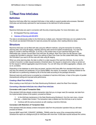 Real-Time InfoCubes
Definition
Real-time InfoCubes differ from standard InfoCubes in their ability to support parallel write accesses. Standard
InfoCubes are technically optimized for read accesses to the detriment of write accesses.
Use
Real-time InfoCubes are used in connection with the entry of planning data. For more information, see:
● BI Integrated Planning: InfoProvider
● Overview of Planning with BW-BPS
The data is simultaneously written to the InfoCube by multiple users. Standard InfoCubes are not suitable for this.
You should use standard InfoCubes for read-only access (for example, when reading reference data).
Structure
Real-time InfoCubes can be filled with data using two different methods: using the transaction for entering
planning data, and using BI staging, whereby planning data cannot be loaded simultaneously. You have the
option to convert a real-time InfoCube. To do this, in the context menu of your real-time InfoCube in the
InfoProvider tree, choose Convert Real-Time InfoCube. By default, Real-Time Cube Can Be Planned, Data
Loading Not Permitted is selected. Switch this setting to Real-Time Cube Can Be Loaded With Data; Planning
Not Permitted if you want to fill the cube with data using BI staging.
When you enter planning data, the data is written to a data request of the real-time InfoCube. As soon as the
number of records in a data request exceeds a threshold value, the request is closed and a rollup is carried out
for this request in defined aggregates (asynchronously). You can still rollup and define aggregates, collapse, and
so on, as before.
Depending on the database on which they are based, real-time InfoCubes differ from standard InfoCubes in the
way they are indexed and partitioned. For an Oracle DBMS, this means, for example, no bitmap indexes for the
fact table and no partitioning (initiated by BI) of the fact table according to the package dimension.
Reduced read-only performance is accepted as a drawback of real-time InfoCubes, in favor of the option of parallel
(transactional) writing and improved write performance.
Creating a Real-Time InfoCube
When creating a new InfoCube in the Data Warehousing Workbench, select the Real-Time indicator.
Converting a Standard InfoCube into a Real-Time InfoCube
Conversion with Loss of Transaction Data
If the standard InfoCube already contains transaction data that you no longer need (for example, test data from
the implementation phase of the system), proceed as follows:
. . .
1. In the InfoCube maintenance in the Data Warehousing Workbench, from the main menu, choose
InfoCube  Delete Data Content. The transaction data is deleted and the InfoCube is set to inactive.
2. Continue with the same procedure as with creating a real-time InfoCube.
Conversion with Retention of Transaction Data
If the standard InfoCube already contains transaction data from the production operation that you still need,
proceed as follows:
Execute ABAP report SAP_CONVERT_NORMAL_TRANS under the name of the corresponding InfoCube.
Schedule this report as a background job for InfoCubes with more than 10,000 data records because the runtime
SAP NetWeaver Library 7.0 - Business Intelligence January 2009
Page 258
 
